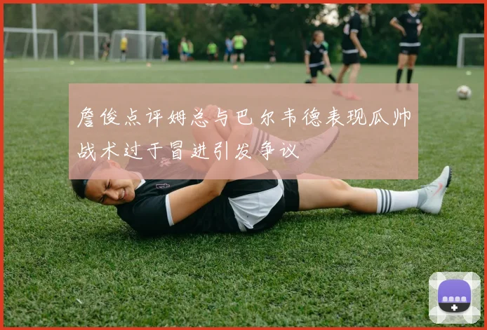 詹俊点评姆总与巴尔韦德表现瓜帅战术过于冒进引发争议