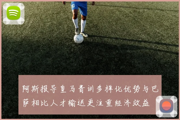 阿斯报导皇马青训多样化优势与巴萨相比人才输送更注重经济效益