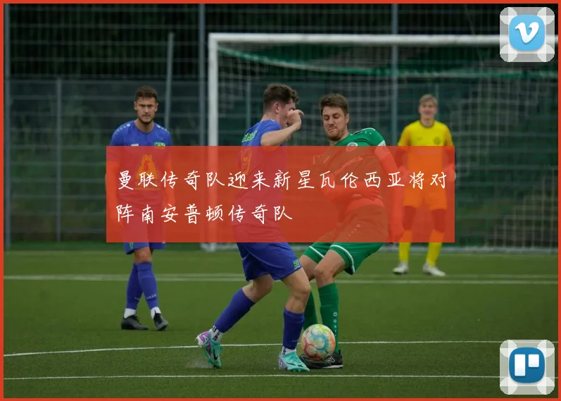 曼联传奇队迎来新星瓦伦西亚将对阵南安普顿传奇队