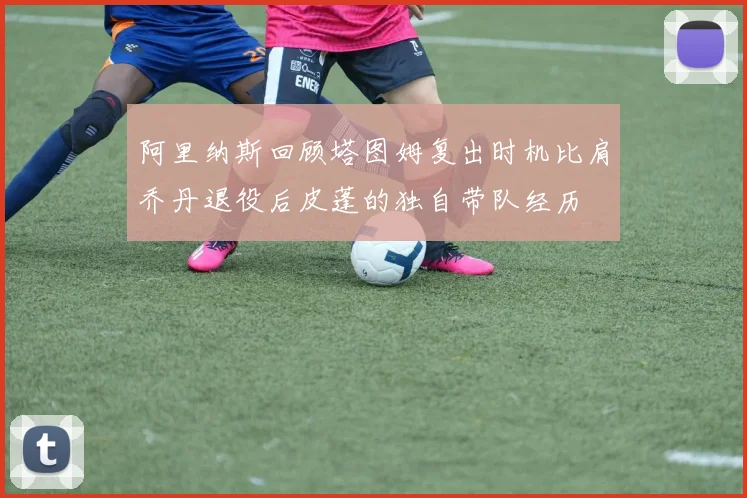 阿里纳斯回顾塔图姆复出时机比肩乔丹退役后皮蓬的独自带队经历