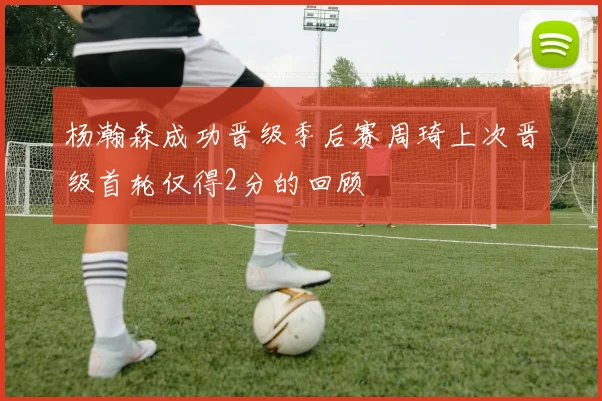 杨瀚森成功晋级季后赛周琦上次晋级首轮仅得2分的回顾