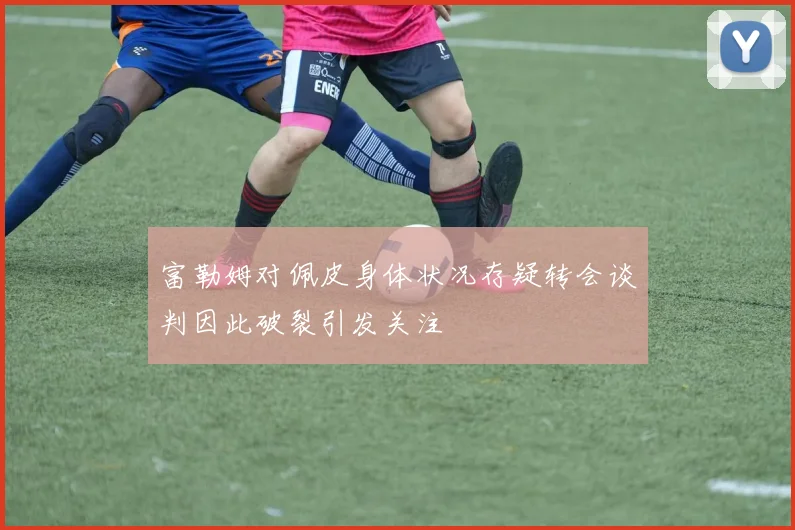 富勒姆对佩皮身体状况存疑转会谈判因此破裂引发关注