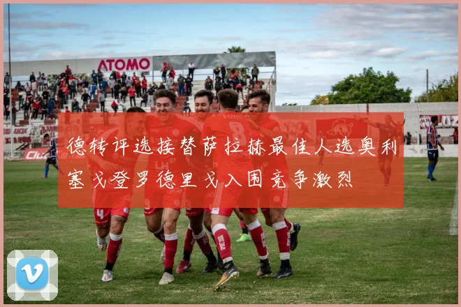 德转评选接替萨拉赫最佳人选奥利塞戈登罗德里戈入围竞争激烈