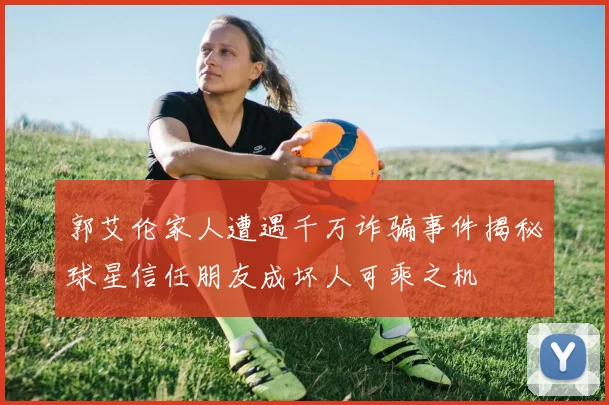 郭艾伦家人遭遇千万诈骗事件揭秘球星信任朋友成坏人可乘之机