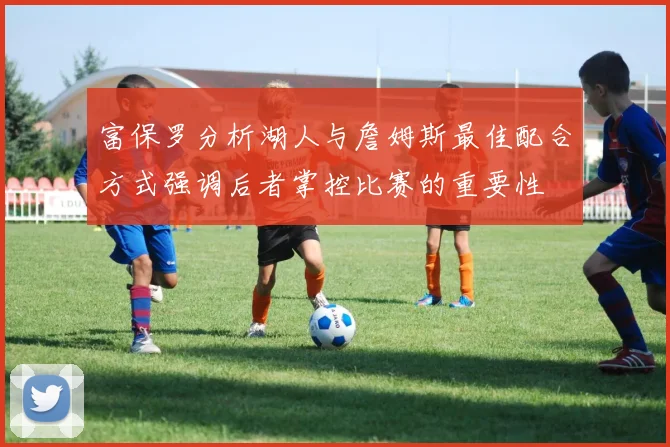 富保罗分析湖人与詹姆斯最佳配合方式强调后者掌控比赛的重要性