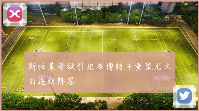 斯帕莱蒂欲引进洛博特卡重聚尤文打造新阵容