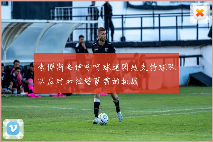 索博斯洛伊呼吁球迷团结支持球队以应对加拉塔萨雷的挑战