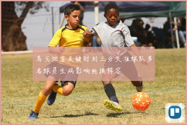 乌戈坦言关键时刻三分失准球队多名球员生病影响轮换阵容